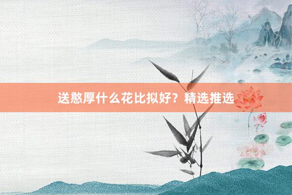 送憨厚什么花比拟好？精选推选