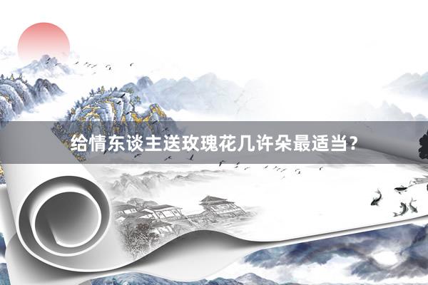 给情东谈主送玫瑰花几许朵最适当？